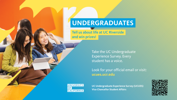 Undergraduates Tell us about life at UC Riverside and win prizes! Take the UC Undergraduate Experience Survey. Every student has a voice. Look for your official email or visit: ucues.ucr.edu